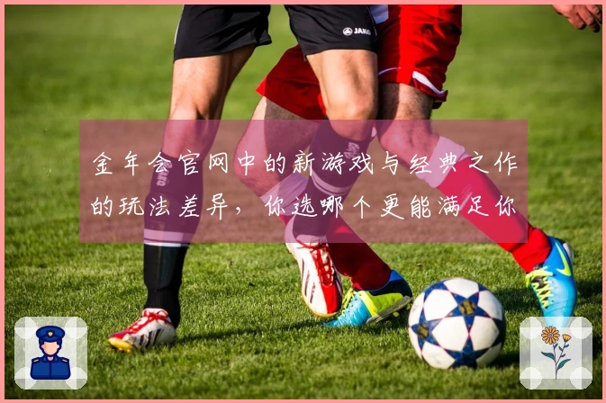 金年会官网中的新游戏与经典之作的玩法差异，你选哪个更能满足你的需求？