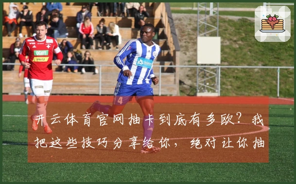 开云体育官网抽卡到底有多欧？我把这些技巧分享给你，绝对让你抽到心仪的角色！