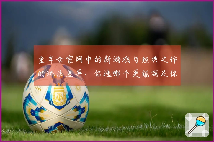 金年会官网中的新游戏与经典之作的玩法差异，你选哪个更能满足你的需求？