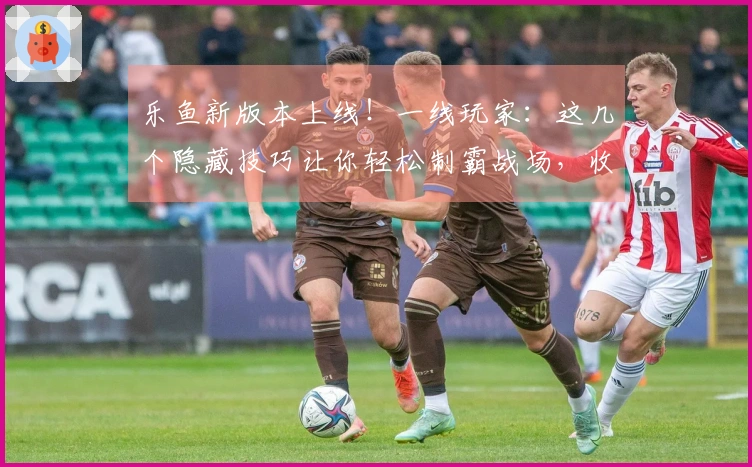 乐鱼新版本上线！一线玩家：这几个隐藏技巧让你轻松制霸战场，收益翻倍！